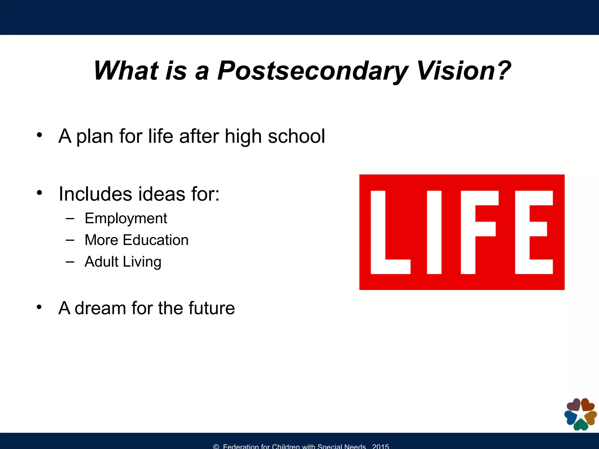 • A plan for life after high school
• Includes ideas for:
– Employment
– More Education
– Adult Living
• A dream for the future
What is a Postsecondary Vision?
 