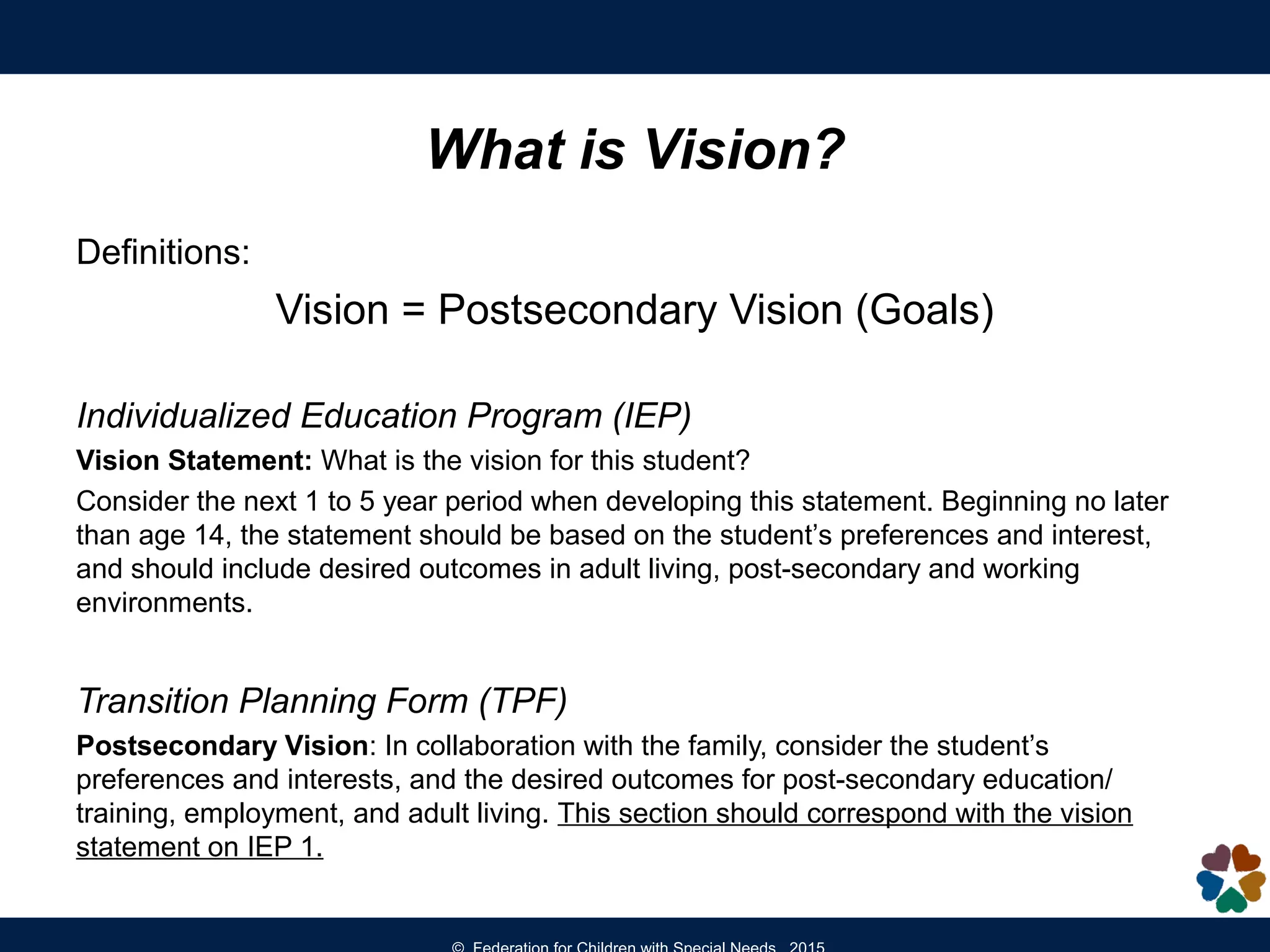 Definitions:
Vision = Postsecondary Vision (Goals)
Individualized Education Program (IEP)
Vision Statement: What is the vision for this student?
Consider the next 1 to 5 year period when developing this statement. Beginning no later
than age 14, the statement should be based on the student’s preferences and interest,
and should include desired outcomes in adult living, post-secondary and working
environments.
Transition Planning Form (TPF)
Postsecondary Vision: In collaboration with the family, consider the student’s
preferences and interests, and the desired outcomes for post-secondary education/
training, employment, and adult living. This section should correspond with the vision
statement on IEP 1.
What is Vision?
 