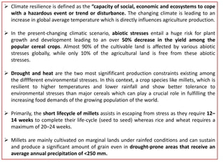 Climate resilience is defined as the “capacity of social, economic and ecosystems to cope
with a hazardous event or trend or disturbance. The changing climate is leading to an
increase in global average temperature which is directly influences agriculture production.
 In the present-changing climatic scenario, abiotic stresses entail a huge risk for plant
growth and development leading to an over 50% decrease in the yield among the
popular cereal crops. Almost 90% of the cultivable land is affected by various abiotic
stresses globally, while only 10% of the agricultural land is free from these abiotic
stresses.
 Drought and heat are the two most signifificant production constraints existing among
the difffferent environmental stresses. In this context, a crop species like millets, which is
resilient to higher temperatures and lower rainfall and show better tolerance to
environmental stresses than major cereals which can play a crucial role in fulfilling the
increasing food demands of the growing population of the world.
 Primarily, the short lifecycle of millets assists in escaping from stress as they require 12–
14 weeks to complete their life-cycle (seed to seed) whereas rice and wheat requires a
maximum of 20–24 weeks.
 Millets are mainly cultivated on marginal lands under rainfed conditions and can sustain
and produce a significant amount of grain even in drought-prone areas that receive an
average annual precipitation of <250 mm.
 