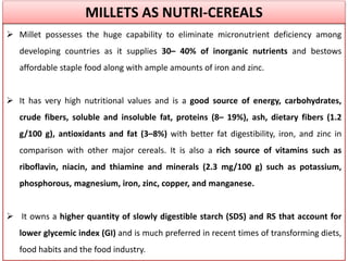  Millet possesses the huge capability to eliminate micronutrient deficiency among
developing countries as it supplies 30– 40% of inorganic nutrients and bestows
affordable staple food along with ample amounts of iron and zinc.
 It has very high nutritional values and is a good source of energy, carbohydrates,
crude fibers, soluble and insoluble fat, proteins (8– 19%), ash, dietary fibers (1.2
g/100 g), antioxidants and fat (3–8%) with better fat digestibility, iron, and zinc in
comparison with other major cereals. It is also a rich source of vitamins such as
riboflavin, niacin, and thiamine and minerals (2.3 mg/100 g) such as potassium,
phosphorous, magnesium, iron, zinc, copper, and manganese.
 It owns a higher quantity of slowly digestible starch (SDS) and RS that account for
lower glycemic index (GI) and is much preferred in recent times of transforming diets,
food habits and the food industry.
MILLETS AS NUTRI-CEREALS
 