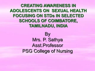 CREATING AWARENESS IN
ADOLESCENTS ON SEXUAL HEALTH
FOCUSING ON STDs IN SELECTED
SCHOOLS OF COIMBATORE,
TAMILNADU, INDIA
By
Mrs. P. Sathya
Asst.Professor
PSG College of Nursing
 