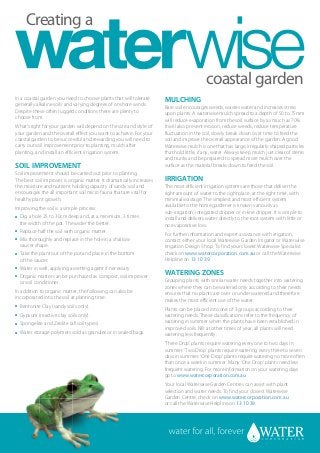 Creating a


                                                                                          coastal garden
In a coastal garden you need to choose plants that will tolerate      MULCHING
generally alkaline soils and varying degrees of onshore winds.        Bare soil encourages weeds, wastes water and increases stress
Despite these often rugged conditions there are plenty to             upon plants. A waterwise mulch spread to a depth of 50 to 75mm
choose from.                                                          will reduce evaporation from the soil surface by as much as 70%.
What’s right for your garden will depend on the size and style of     It will also prevent erosion, reduce weeds, reduce temperature
your garden and the overall effect you want to achieve. For your      fluctuation in the soil, slowly break down over time to feed the
coastal garden to be successful and rewarding you will need to        soil and improve the overall appearance of the garden. A good
carry out soil improvement prior to planting, mulch after             Waterwise mulch is one that has large, irregularly shaped particles
planting, and install an efficient irrigation system.                 that hold little, if any, water. Always keep mulch just clear of stems
                                                                      and trunks and be prepared to spread more mulch over the
SOIL IMPROVEMENT                                                      surface as the material breaks down to feed the soil.
Soil improvement should be carried out prior to planting.
The best soil improver is organic matter. It dramatically increases   IRRIGATION
the moisture and nutrient holding capacity of sandy soil and          The most efficient irrigation systems are those that deliver the
encourages the all important soil micro fauna that are vital for      right amount of water to the right place, at the right time, with
healthy plant growth.                                                 minimal wastage. The simplest and most efficient system
Improving the soil is a simple process:                               available to the home gardener is known variously as
                                                                      sub-irrigation, integrated dripper or in-line dripper. It is simple to
●   Dig a hole 25 to 30cm deep and, at a minimum, 3 times             install and delivers water directly to the root system with little or
    the width of the pot. The wider the better.                       no evaporative loss.
●   Replace half the soil with organic matter.
                                                                      For further information and expert assistance with irrigation,
●   Mix thoroughly and replace in the hole in a shallow               contact either your local Waterwise Garden Irrigator or Waterwise
    saucer shape.                                                     Irrigation Design Shop. To find your closest Waterwise Specialist
●   Take the plant out of the pot and place in the bottom             check on www.watercorporation.com.au or call the Waterwise
    of the saucer.                                                    Helpline on 13 10 39.
●   Water in well, applying a wetting agent if necessary.
●   Organic matter can be purchased as compost, soil improver         WATERING ZONES
    or soil conditioner.                                              Grouping plants with similar water needs together into watering
                                                                      zones where they can be watered only according to their needs
In addition to organic matter, the following can also be              ensures that no plants are over or under watered and therefore
incorporated into the soil at planting time:                          makes the most efficient use of the water.
●   Bentonite Clay (sandy soils only).                                Plants can be placed into one of 3 groups according to their
●   Gypsum (reactive clay soils only).                                watering needs. These classifications refer to the frequency of
●   Spongelite and Zeolite (all soil types).                          watering in summer when the plants have been established in
                                                                      improved soils. NB: at other times of year, all plants will need
●   Water storage polymers sold as granules or in sealed bags.        watering less frequently.
                                                                      ‘Three Drop’ plants require watering every one to two days in
                                                                      summer. ‘Two Drop’ plants require watering every three to seven
                                                                      days in summer. ‘One Drop’ plants require watering no more often
                                                                      than once a week in summer. Many ‘One Drop’ plants need less
                                                                      frequent watering. For more information on your watering days
                                                                      go to www.watercorporation.com.au
                                                                      Your local Waterwise Garden Centres can assist with plant
                                                                      selection and water needs. To find your closest Waterwise
                                                                      Garden Centre, check on www.watercorporation.com.au
                                                                      or call the Waterwise Helpline on 13 10 39.
 