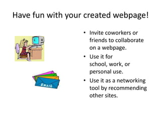 Have fun with your created webpage!Invite coworkers or friends to collaborate on a webpage.Use it for school, work, or personal use.Use it as a networking tool by recommending other sites.