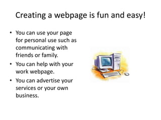 Creating a webpage is fun and easy!You can use your page for personal use such as communicating with friends or family.You can help with your work webpage.You can advertise your services or your own business.