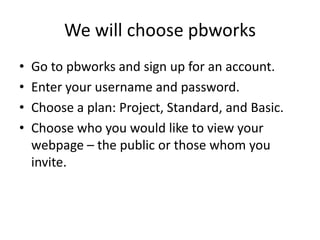 We will choose pbworksGo to pbworks and sign up for an account.  Enter your username and password.Choose a plan: Project, Standard, and Basic.Choose who you would like to view your webpage – the public or those whom you invite.