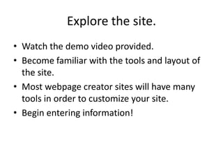 Explore the site.Watch the demo video provided.Become familiar with the tools and layout of the site.Most webpage creator sites will have many tools in order to customize your site.  Begin entering information!