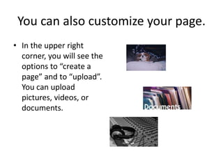 You can also customize your page.In the upper right corner, you will see the options to “create a page” and to “upload”.  You can upload pictures, videos, or documents.  