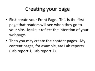 Creating your pageFirst create your Front Page.  This is the first page that readers will see when they go to your site.  Make it reflect the intention of your webpage.Then you may create the content pages.  My content pages, for example, are Lab reports (Lab report 1, Lab report 2).