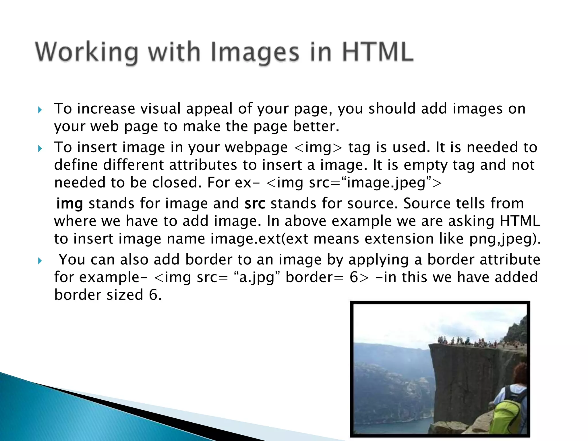  To increase visual appeal of your page, you should add images on your web page to make the page better.  To insert image in your webpage <img> tag is used. It is needed to define different attributes to insert a image. It is empty tag and not needed to be closed. For ex- <img src=“image.jpeg”> img stands for image and src stands for source. Source tells from where we have to add image. In above example we are asking HTML to insert image name image.ext(ext means extension like png,jpeg).  You can also add border to an image by applying a border attribute for example- <img src= “a.jpg” border= 6> -in this we have added border sized 6. 