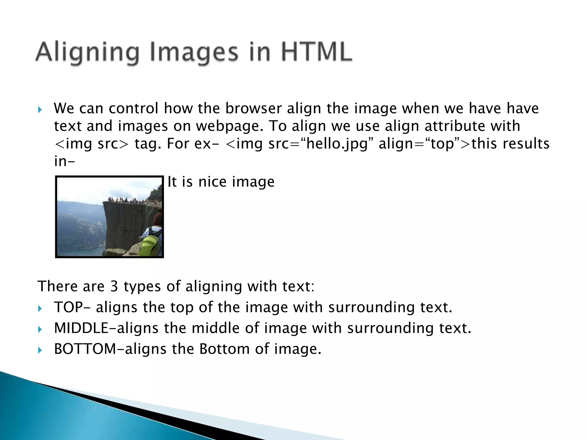  We can control how the browser align the image when we have have text and images on webpage. To align we use align attribute with <img src> tag. For ex- <img src=“hello.jpg” align=“top”>this results in- It is nice image There are 3 types of aligning with text:  TOP- aligns the top of the image with surrounding text.  MIDDLE-aligns the middle of image with surrounding text.  BOTTOM-aligns the Bottom of image. 