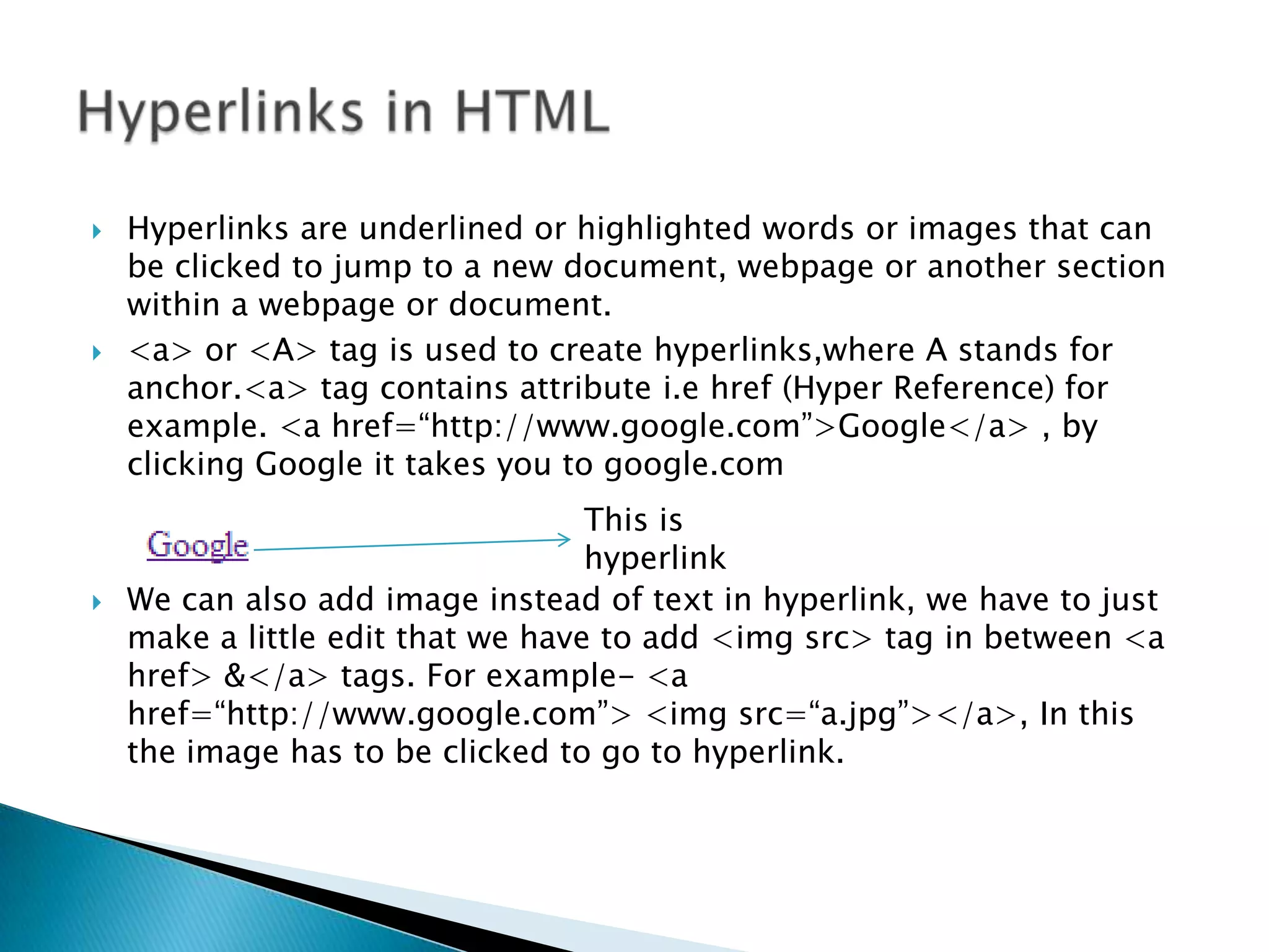  Hyperlinks are underlined or highlighted words or images that can be clicked to jump to a new document, webpage or another section within a webpage or document.  <a> or <A> tag is used to create hyperlinks,where A stands for anchor.<a> tag contains attribute i.e href (Hyper Reference) for example. <a href=“http://www.google.com”>Google</a> , by clicking Google it takes you to google.com This is hyperlink  We can also add image instead of text in hyperlink, we have to just make a little edit that we have to add <img src> tag in between <a href> &</a> tags. For example- <a href=“http://www.google.com”> <img src=“a.jpg”></a>, In this the image has to be clicked to go to hyperlink. 