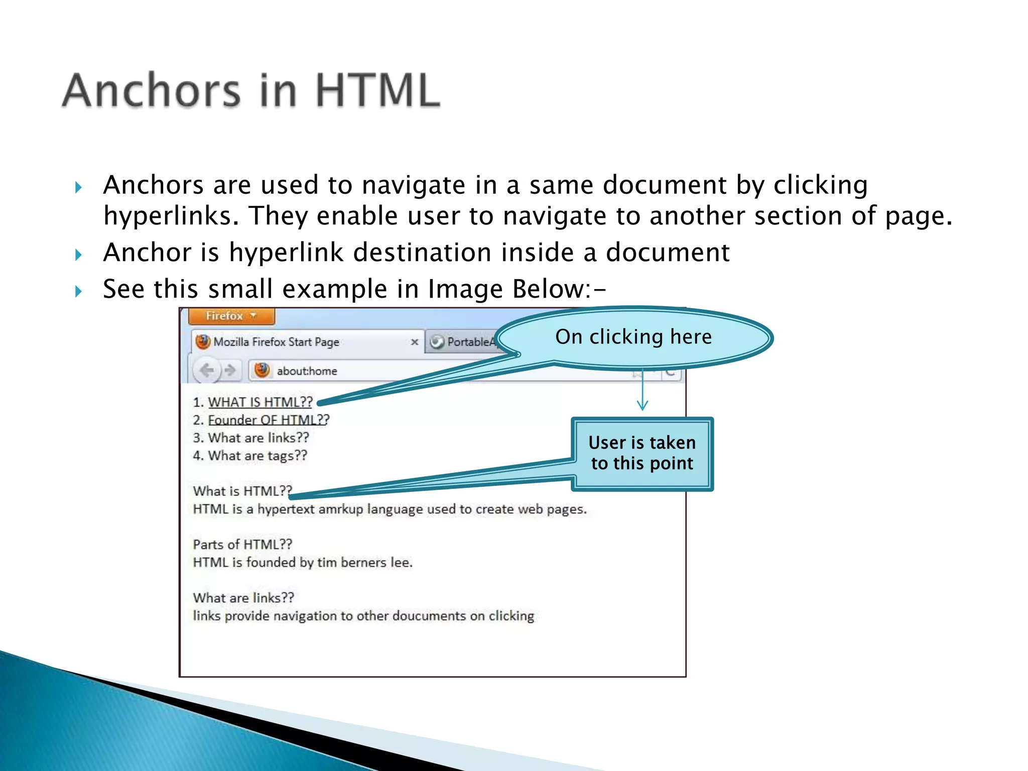  Anchors are used to navigate in a same document by clicking hyperlinks. They enable user to navigate to another section of page.  Anchor is hyperlink destination inside a document  See this small example in Image Below:- On clicking here User is taken to this point 