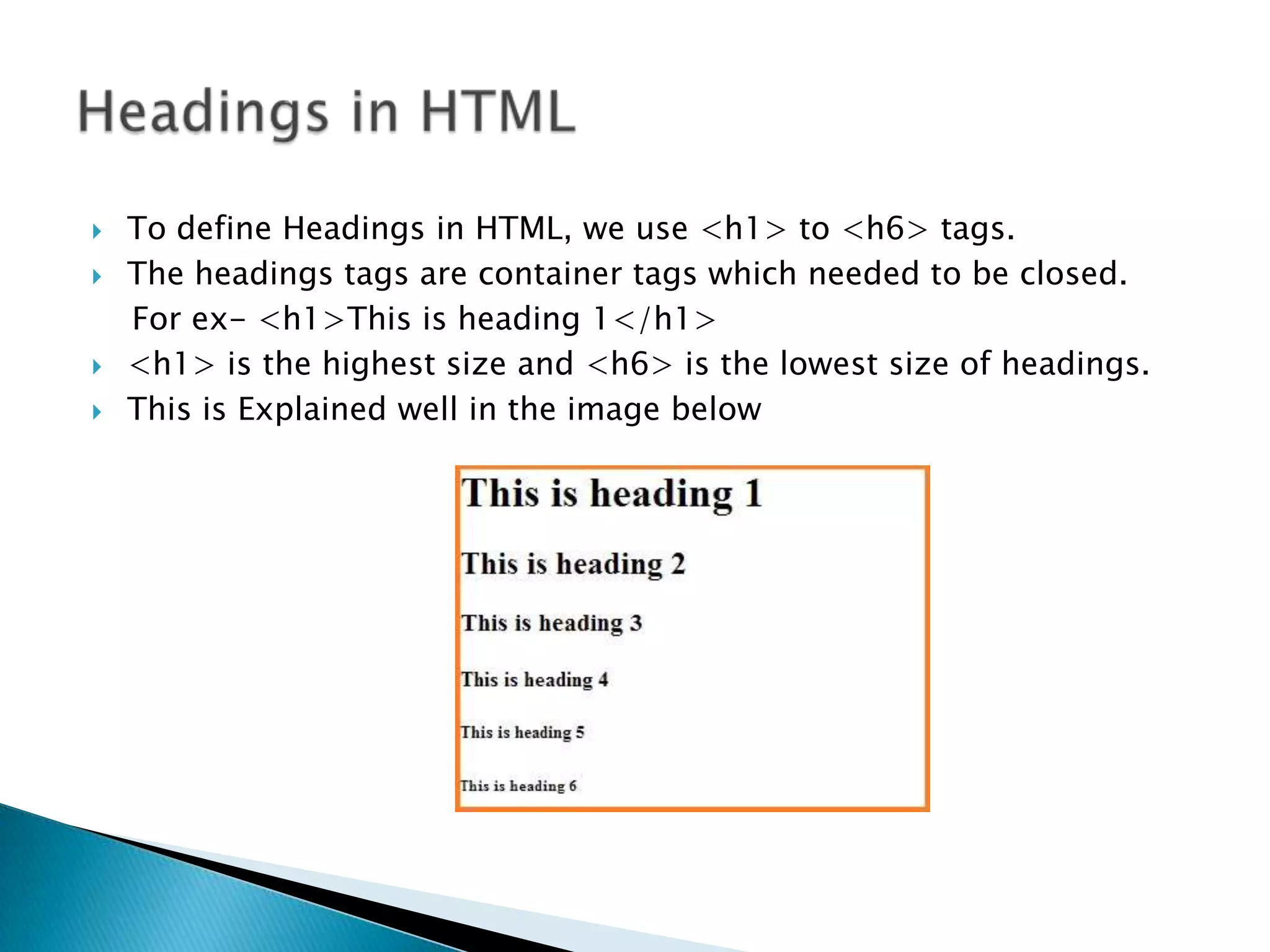  To define Headings in HTML, we use <h1> to <h6> tags.  The headings tags are container tags which needed to be closed. For ex- <h1>This is heading 1</h1>  <h1> is the highest size and <h6> is the lowest size of headings.  This is Explained well in the image below 