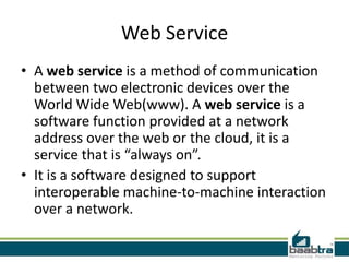 Web Service
• A web service is a method of communication
between two electronic devices over the
World Wide Web(www). A web service is a
software function provided at a network
address over the web or the cloud, it is a
service that is “always on”.
• It is a software designed to support
interoperable machine-to-machine interaction
over a network.
 