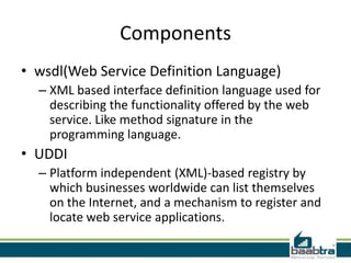 Components
• wsdl(Web Service Definition Language)
– XML based interface definition language used for
describing the functionality offered by the web
service. Like method signature in the
programming language.
• UDDI
– Platform independent (XML)-based registry by
which businesses worldwide can list themselves
on the Internet, and a mechanism to register and
locate web service applications.
 