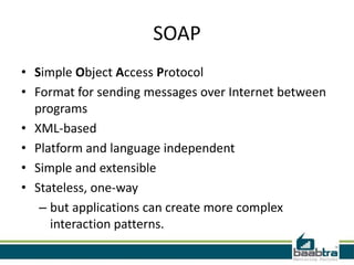 SOAP
• Simple Object Access Protocol
• Format for sending messages over Internet between
programs
• XML-based
• Platform and language independent
• Simple and extensible
• Stateless, one-way
– but applications can create more complex
interaction patterns.
 