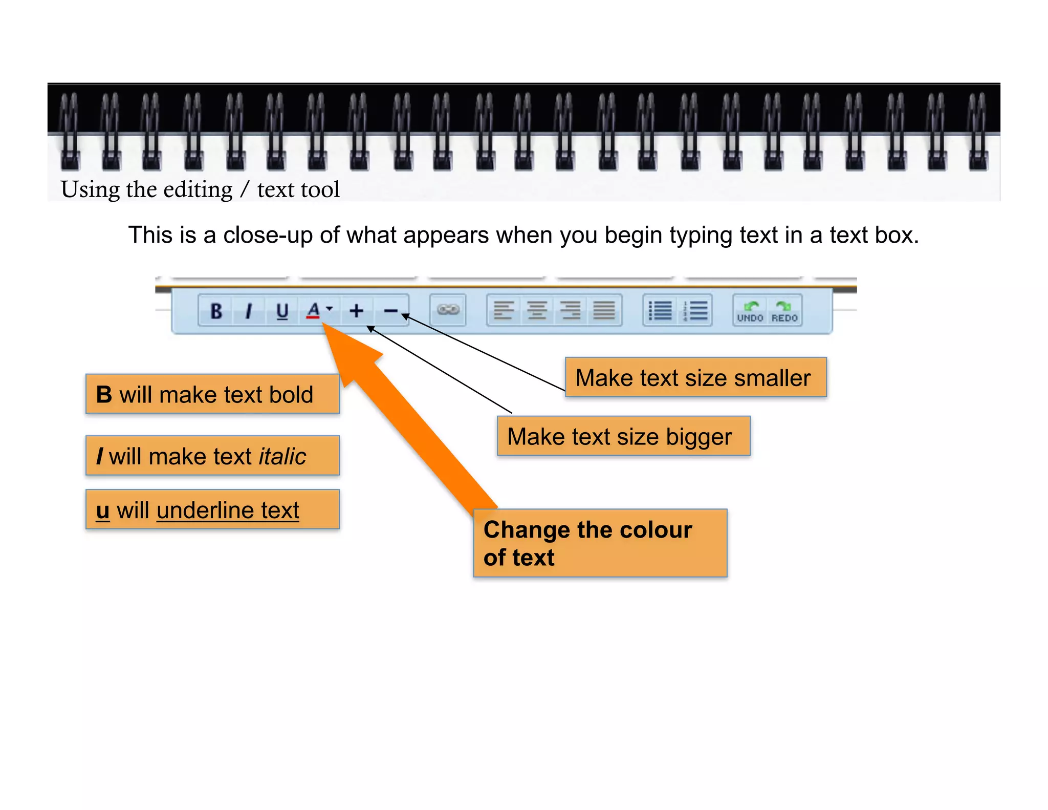 Using the editing / text tool
       This is a close-up of what appears when you begin typing text in a text box.




                                                 Make text size smaller
   B will make text bold
                                           Make text size bigger
   I will make text italic

   u will underline text
                                         Change the colour
                                         of text
 
