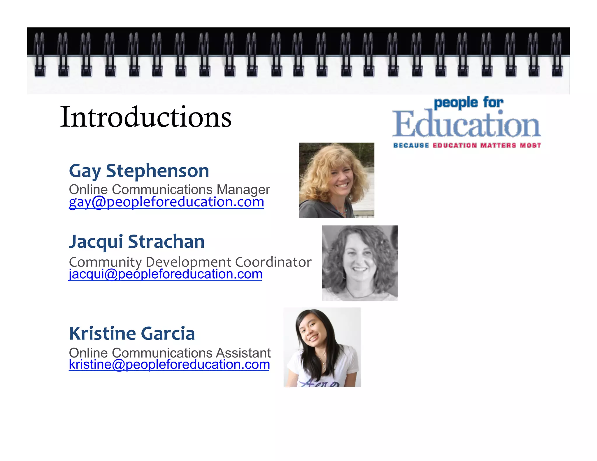 Introductions
Gay	
  Stephenson	
  	
  
Online Communications Manager
gay@peopleforeducation.com	
  
	
  
	
  
Jacqui	
  Strachan
	
  
                                   	
  


Community	
  Development	
  Coordinator	
  
jacqui@peopleforeducation.com

       	
     	
     	
     	
  
Kristine	
  Garcia	
  
Online Communications Assistant	
  
	
  


kristine@peopleforeducation.com
 