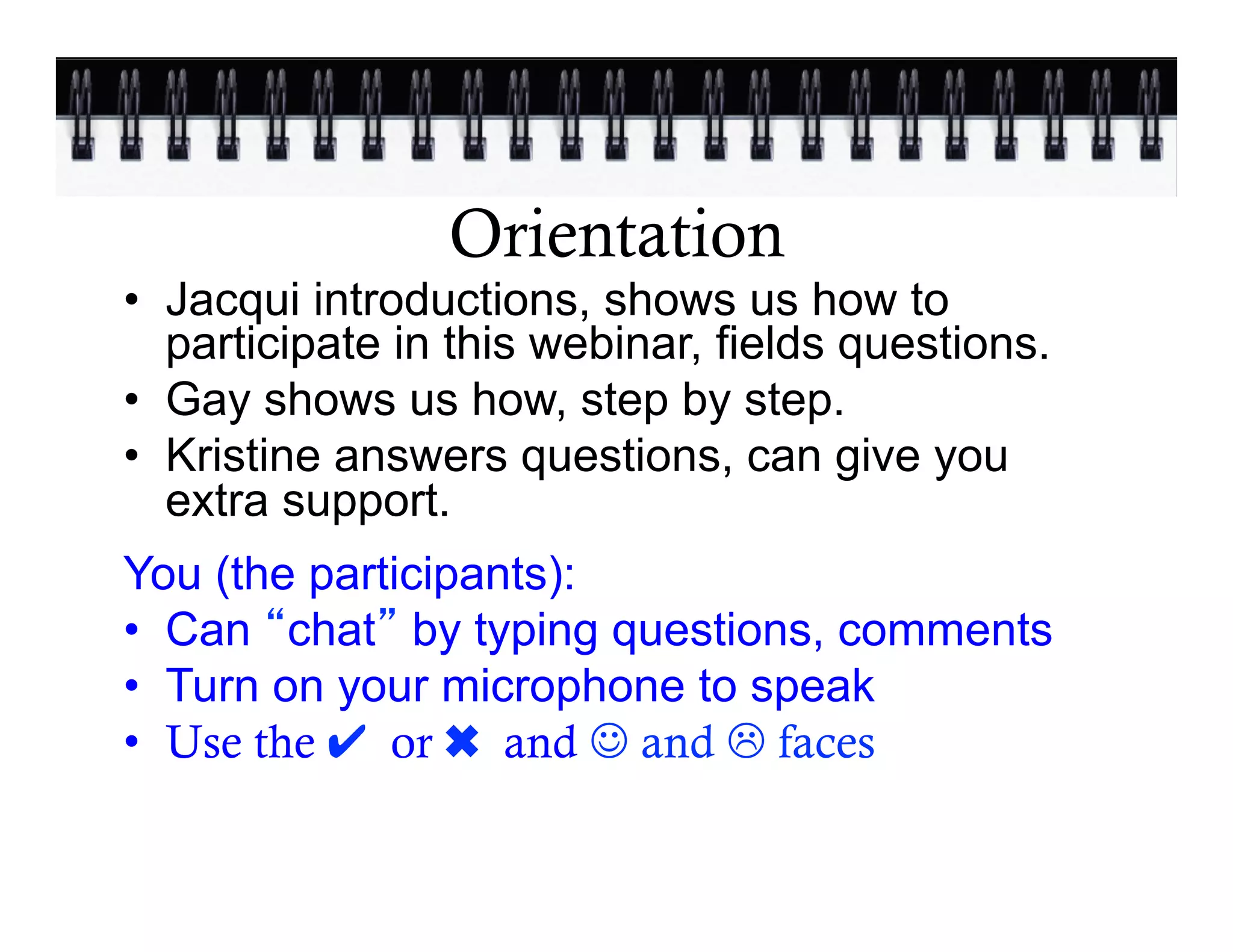 Orientation
•  Jacqui introductions, shows us how to
   participate in this webinar, fields questions.
•  Gay shows us how, step by step.
•  Kristine answers questions, can give you
   extra support.
You (the participants):
•  Can chat by typing questions, comments
•  Turn on your microphone to speak
•  Use the ✔ or ✖ and J and L faces
 