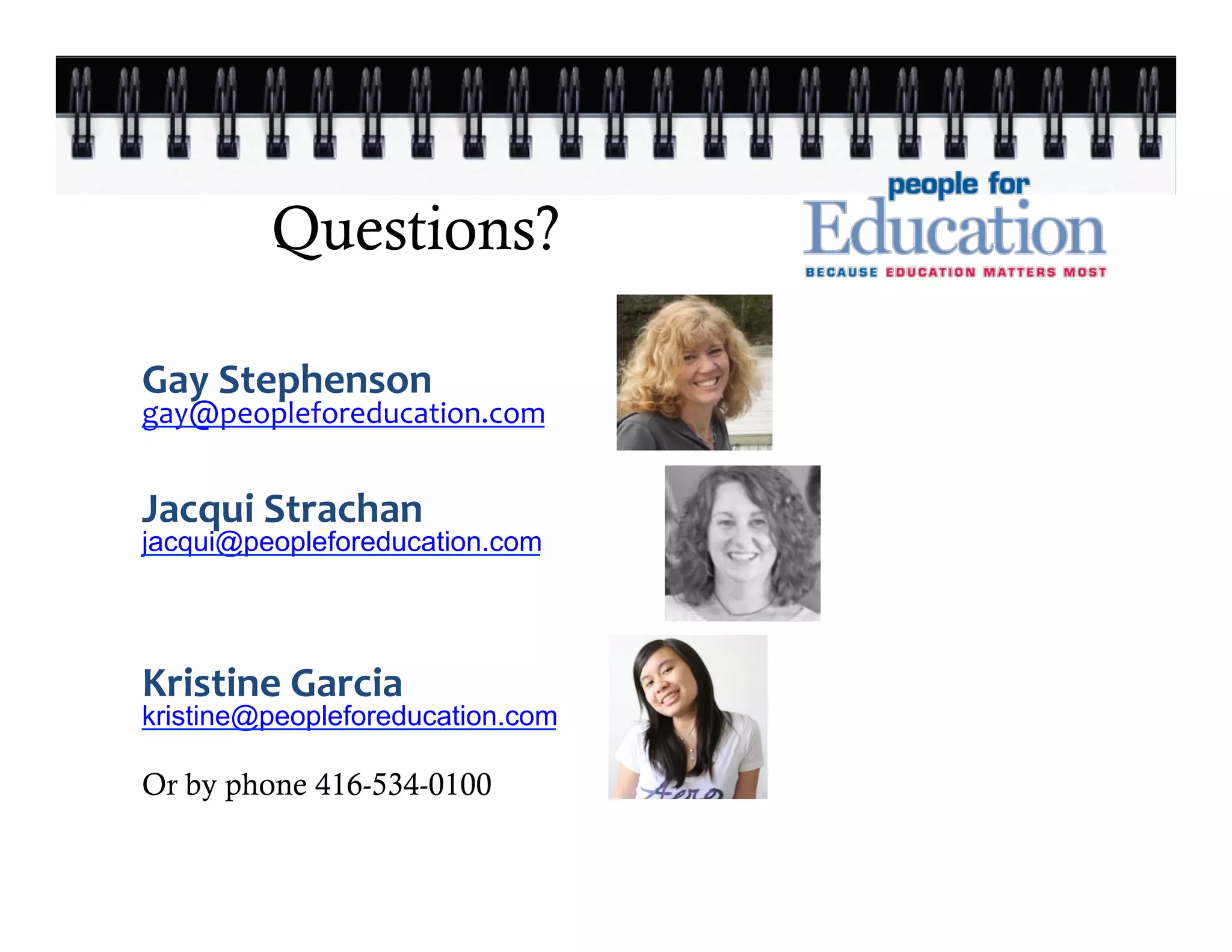 Questions?

Gay	
  Stephenson	
  
gay@peopleforeducation.com	
  
	
  
	
  
Jacqui	
  Strachan              	
  

jacqui@peopleforeducation.com

   	
     	
      	
     	
  
Kristine	
  Garcia	
  
kristine@peopleforeducation.com

Or by phone 416-534-0100
 