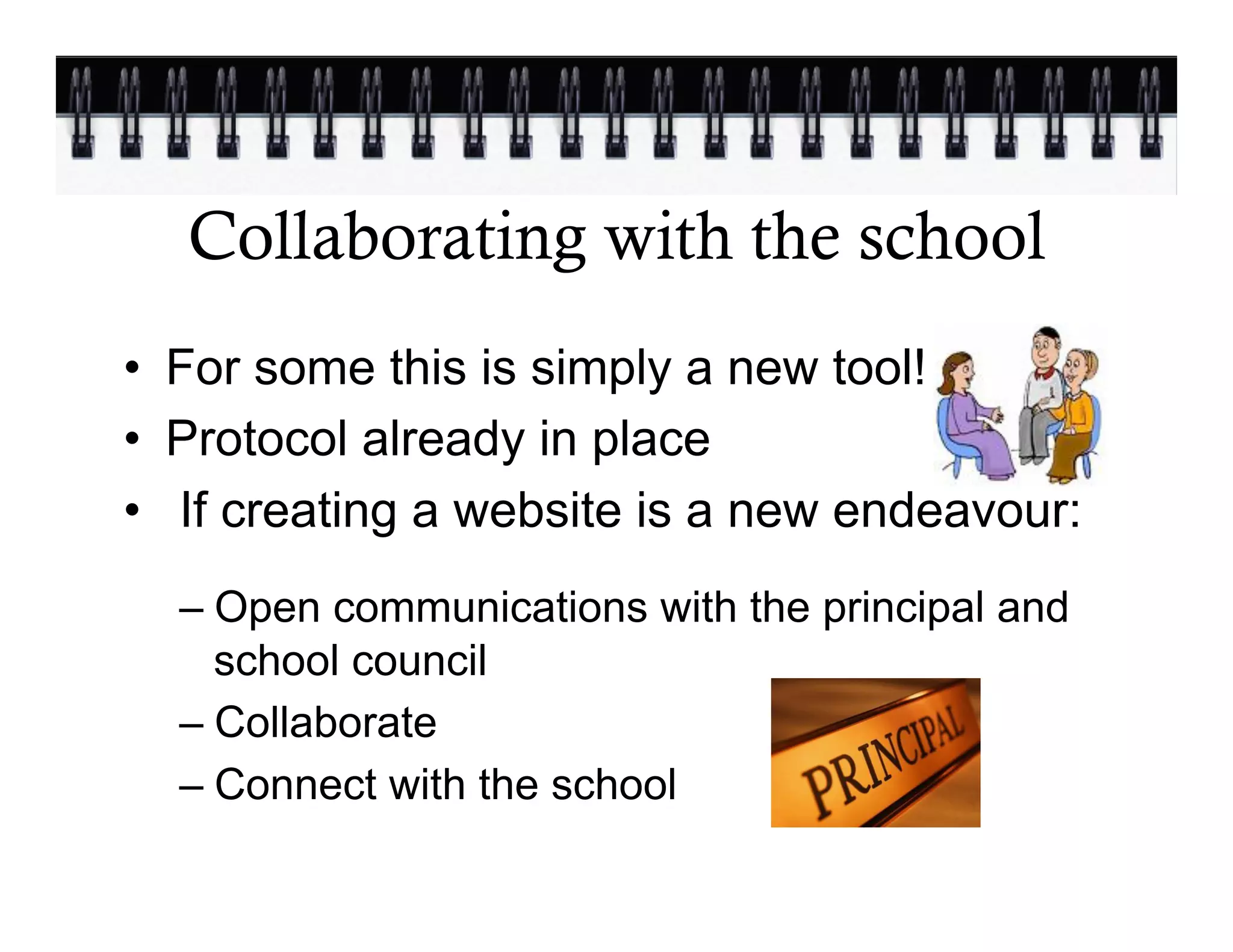 Collaborating with the school
•  For some this is simply a new tool!
•  Protocol already in place
•  If creating a website is a new endeavour:
  –  Open communications with the principal and
     school council
  –  Collaborate
  –  Connect with the school
 
