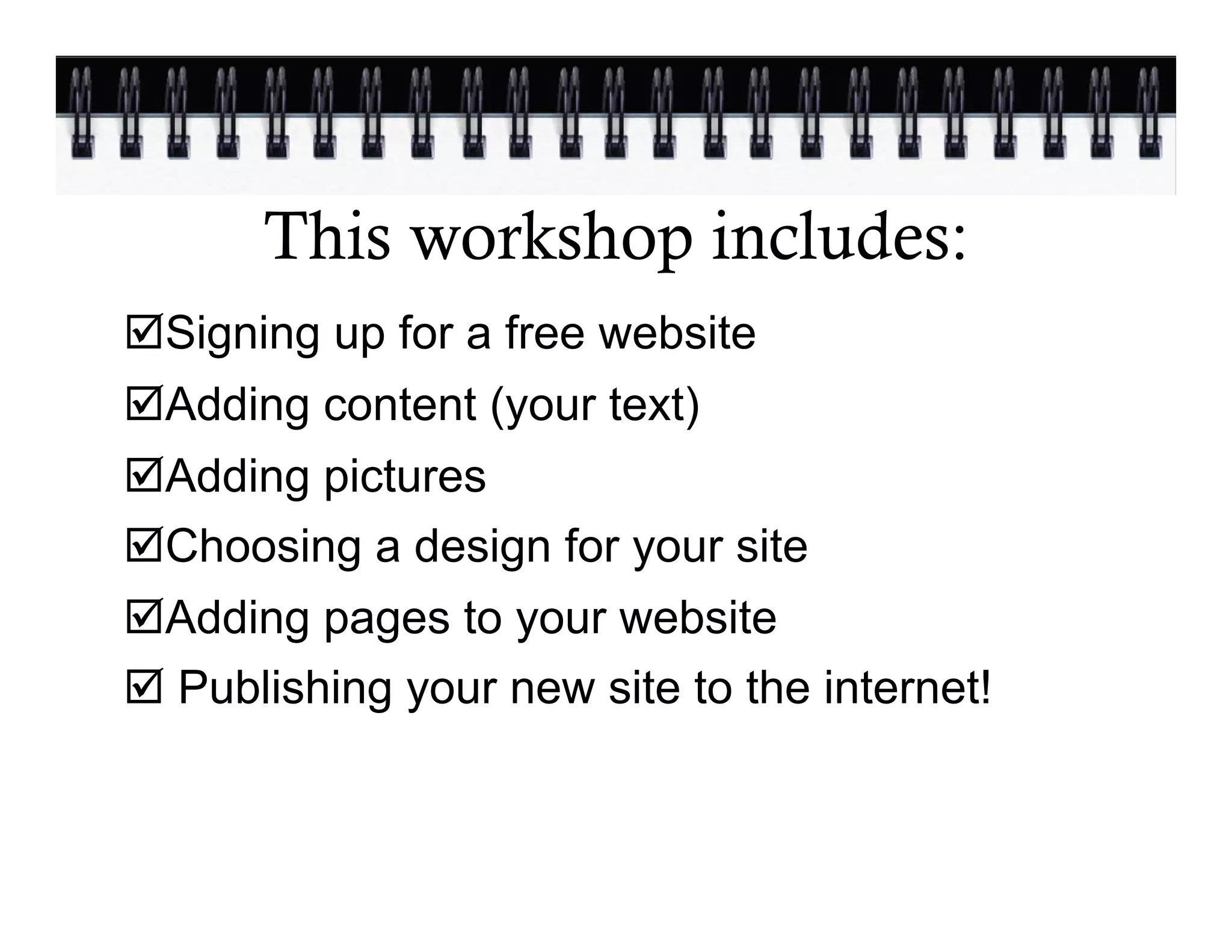 This workshop includes:
þ Signing up for a free website
þ Adding content (your text)
þ Adding pictures
þ Choosing a design for your site
þ Adding pages to your website
þ Publishing your new site to the internet!
 