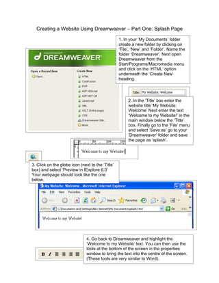 Creating a Website Using Dreamweaver – Part One: Splash Page

                                                  1. In your ‘My Documents’ folder
                                                  create a new folder by clicking on
                                                  ‘File’, ‘New’ and ‘Folder’. Name the
                                                  folder ‘Dreamweaver’. Next open
                                                  Dreamweaver from the
                                                  Start/Programs/Macromedia menu
                                                  and click on the ‘HTML’ option
                                                  underneath the ‘Create New’
                                                  heading.




                                                       2. In the ‘Title’ box enter the
                                                       website title ‘My Website:
                                                       Welcome’ Next enter the text
                                                       ‘Welcome to my Website!’ in the
                                                       main window below the ‘Title’
                                                       box. Finally go to the ‘File’ menu
                                                       and select ‘Save as’ go to your
                                                       ‘Dreamweaver’ folder and save
                                                       the page as ‘splash’.




3. Click on the globe icon (next to the ‘Title’
box) and select ‘Preview in IExplore 6.0’
Your webpage should look like the one
below.




                               4. Go back to Dreamweaver and highlight the
                               ‘Welcome to my Website’ text. You can then use the
                               tools at the bottom of the screen in the properties
                               window to bring the text into the centre of the screen.
                               (These tools are very similar to Word).
 