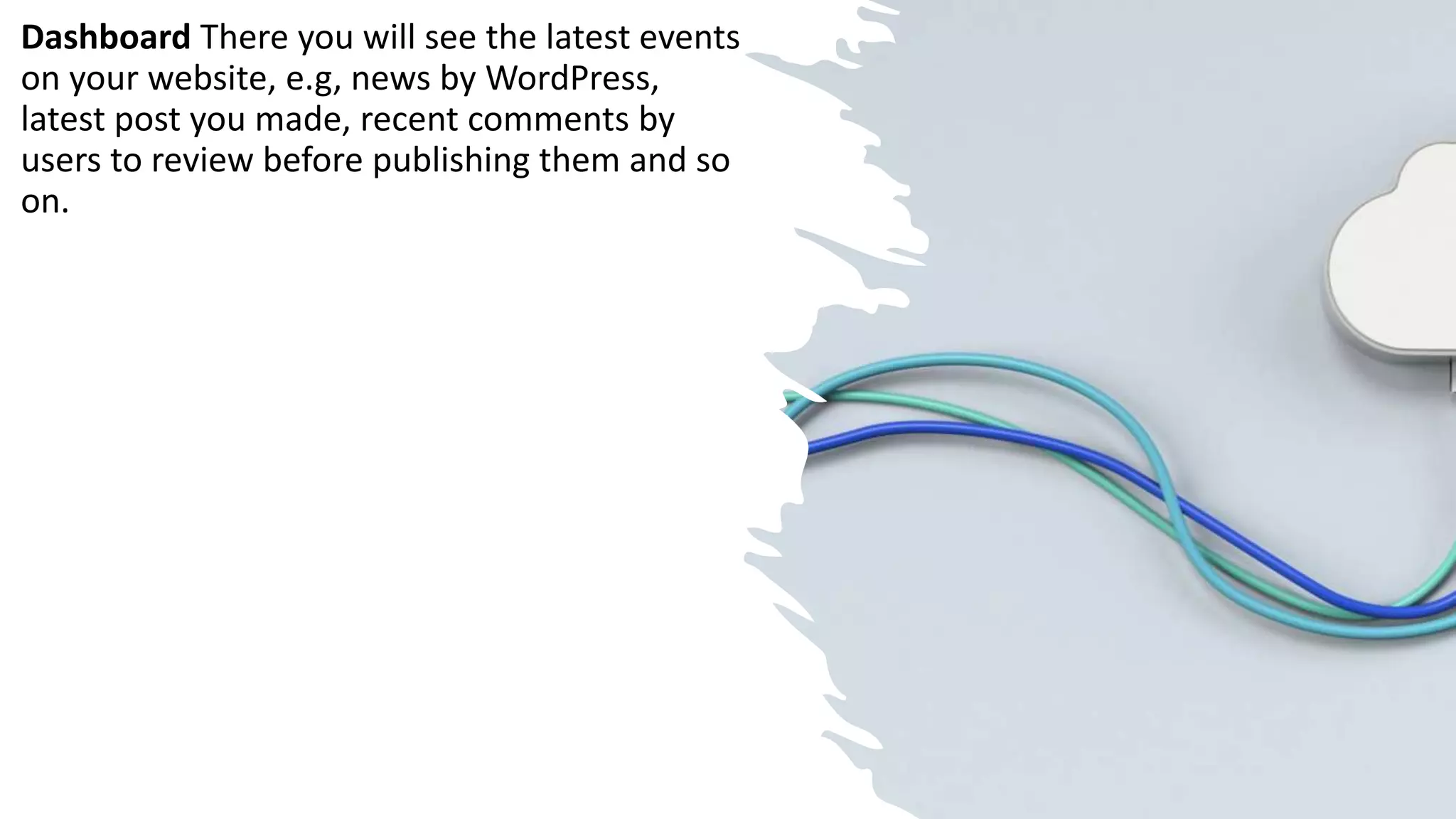 Dashboard There you will see the latest events
on your website, e.g, news by WordPress,
latest post you made, recent comments by
users to review before publishing them and so
on.
 