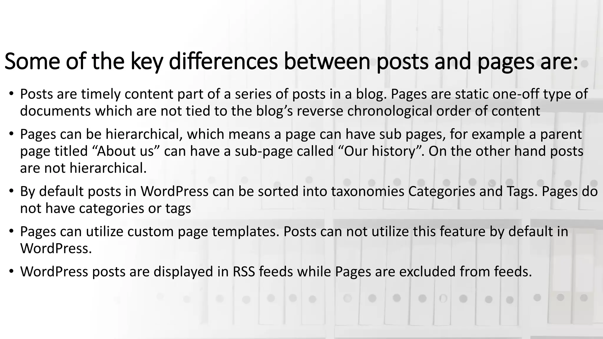 Some of the key differences between posts and pages are:
• Posts are timely content part of a series of posts in a blog. Pages are static one-off type of
documents which are not tied to the blog’s reverse chronological order of content
• Pages can be hierarchical, which means a page can have sub pages, for example a parent
page titled “About us” can have a sub-page called “Our history”. On the other hand posts
are not hierarchical.
• By default posts in WordPress can be sorted into taxonomies Categories and Tags. Pages do
not have categories or tags
• Pages can utilize custom page templates. Posts can not utilize this feature by default in
WordPress.
• WordPress posts are displayed in RSS feeds while Pages are excluded from feeds.
 