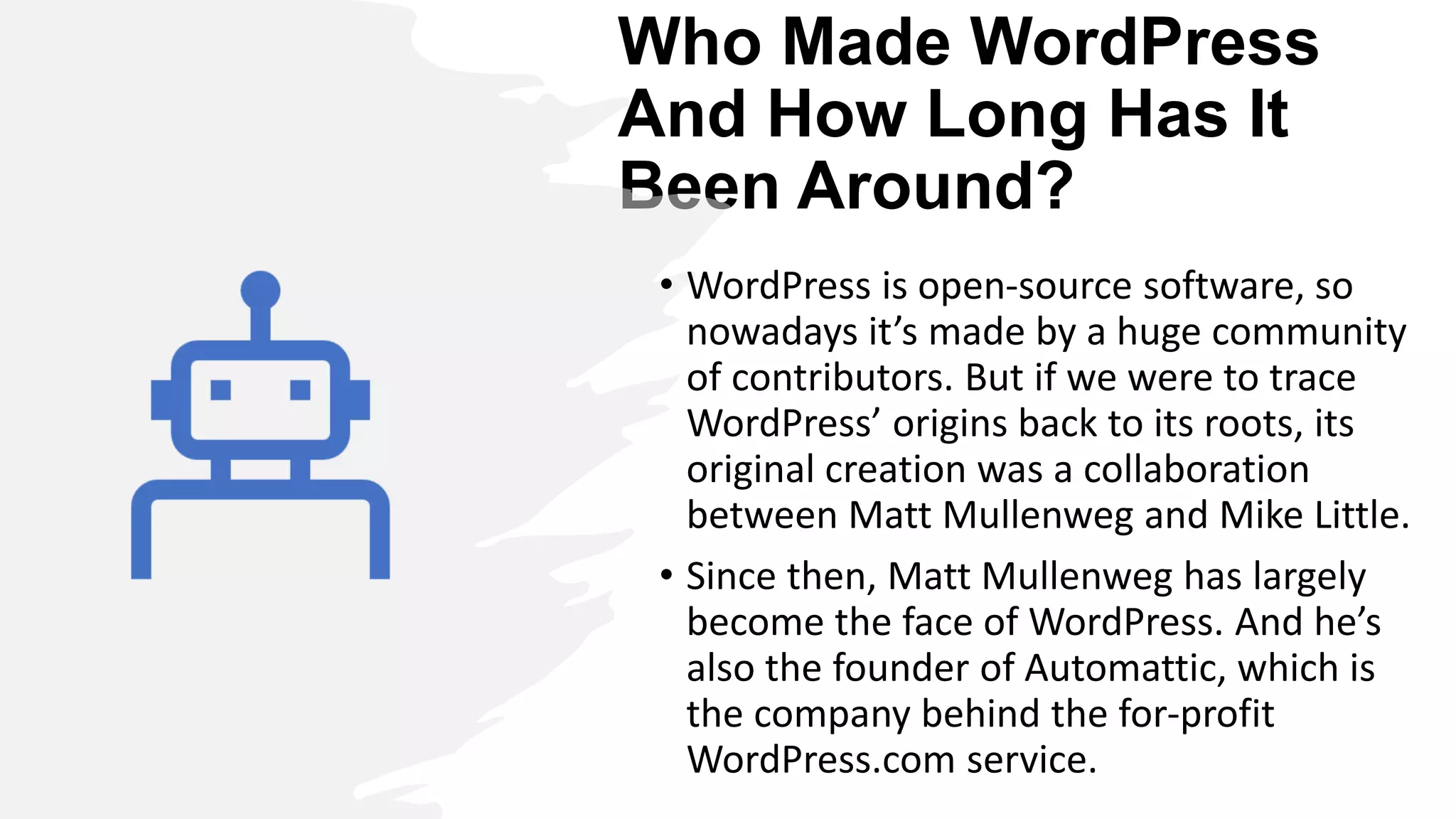 Who Made WordPress
And How Long Has It
Been Around?
• WordPress is open-source software, so
nowadays it’s made by a huge community
of contributors. But if we were to trace
WordPress’ origins back to its roots, its
original creation was a collaboration
between Matt Mullenweg and Mike Little.
• Since then, Matt Mullenweg has largely
become the face of WordPress. And he’s
also the founder of Automattic, which is
the company behind the for-profit
WordPress.com service.
 