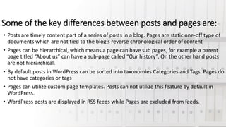 Some of the key differences between posts and pages are:
• Posts are timely content part of a series of posts in a blog. Pages are static one-off type of
documents which are not tied to the blog’s reverse chronological order of content
• Pages can be hierarchical, which means a page can have sub pages, for example a parent
page titled “About us” can have a sub-page called “Our history”. On the other hand posts
are not hierarchical.
• By default posts in WordPress can be sorted into taxonomies Categories and Tags. Pages do
not have categories or tags
• Pages can utilize custom page templates. Posts can not utilize this feature by default in
WordPress.
• WordPress posts are displayed in RSS feeds while Pages are excluded from feeds.
 
