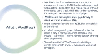 What is WordPress?
• WordPress is a free and open-source content
management system (CMS) that helps bloggers and
webmasters edit content on a regular basis without
the need to use a traditional HTML editor software,
for example, Dreamweaver or Frontpage..
• WordPress is the simplest, most popular way to
create your own website or blog.
• In fact, WordPress powers over 43.3%of all the websites
on the Internet
• A content management system is basically a tool that
makes it easy to manage important aspects of your
website – like content – without needing to know anything
about programming.
• The end result is that WordPress makes building a
website accessible to anyone – even people who aren’t
developers.
 