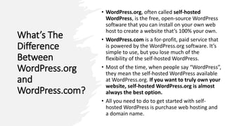What’s The
Difference
Between
WordPress.org
and
WordPress.com?
• WordPress.org, often called self-hosted
WordPress, is the free, open-source WordPress
software that you can install on your own web
host to create a website that’s 100% your own.
• WordPress.com is a for-profit, paid service that
is powered by the WordPress.org software. It’s
simple to use, but you lose much of the
flexibility of the self-hosted WordPress.
• Most of the time, when people say “WordPress”,
they mean the self-hosted WordPress available
at WordPress.org. If you want to truly own your
website, self-hosted WordPress.org is almost
always the best option.
• All you need to do to get started with self-
hosted WordPress is purchase web hosting and
a domain name.
 