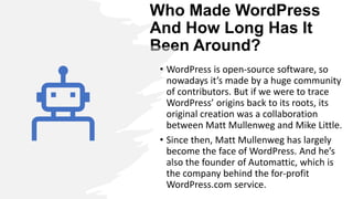 Who Made WordPress
And How Long Has It
Been Around?
• WordPress is open-source software, so
nowadays it’s made by a huge community
of contributors. But if we were to trace
WordPress’ origins back to its roots, its
original creation was a collaboration
between Matt Mullenweg and Mike Little.
• Since then, Matt Mullenweg has largely
become the face of WordPress. And he’s
also the founder of Automattic, which is
the company behind the for-profit
WordPress.com service.
 