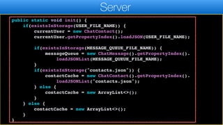 return currentUser;
}
public static void init() {
if(existsInStorage(USER_FILE_NAME)) {
currentUser = new ChatContact();
currentUser.getPropertyIndex().loadJSON(USER_FILE_NAME);
if(existsInStorage(MESSAGE_QUEUE_FILE_NAME)) {
messageQueue = new ChatMessage().getPropertyIndex().
loadJSONList(MESSAGE_QUEUE_FILE_NAME);
}
if(existsInStorage("contacts.json")) {
contactCache = new ChatContact().getPropertyIndex().
loadJSONList("contacts.json");
} else {
contactCache = new ArrayList<>();
}
} else {
contactCache = new ArrayList<>();
}
}
Server
 