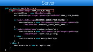 return currentUser;
}
public static void init() {
if(existsInStorage(USER_FILE_NAME)) {
currentUser = new ChatContact();
currentUser.getPropertyIndex().loadJSON(USER_FILE_NAME);
if(existsInStorage(MESSAGE_QUEUE_FILE_NAME)) {
messageQueue = new ChatMessage().getPropertyIndex().
loadJSONList(MESSAGE_QUEUE_FILE_NAME);
}
if(existsInStorage("contacts.json")) {
contactCache = new ChatContact().getPropertyIndex().
loadJSONList("contacts.json");
} else {
contactCache = new ArrayList<>();
}
} else {
contactCache = new ArrayList<>();
}
}
Server
 