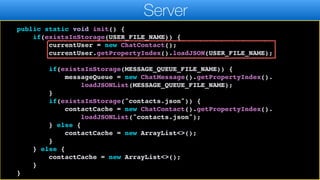 return currentUser;
}
public static void init() {
if(existsInStorage(USER_FILE_NAME)) {
currentUser = new ChatContact();
currentUser.getPropertyIndex().loadJSON(USER_FILE_NAME);
if(existsInStorage(MESSAGE_QUEUE_FILE_NAME)) {
messageQueue = new ChatMessage().getPropertyIndex().
loadJSONList(MESSAGE_QUEUE_FILE_NAME);
}
if(existsInStorage("contacts.json")) {
contactCache = new ChatContact().getPropertyIndex().
loadJSONList("contacts.json");
} else {
contactCache = new ArrayList<>();
}
} else {
contactCache = new ArrayList<>();
}
}
Server
 
