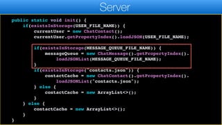 return currentUser;
}
public static void init() {
if(existsInStorage(USER_FILE_NAME)) {
currentUser = new ChatContact();
currentUser.getPropertyIndex().loadJSON(USER_FILE_NAME);
if(existsInStorage(MESSAGE_QUEUE_FILE_NAME)) {
messageQueue = new ChatMessage().getPropertyIndex().
loadJSONList(MESSAGE_QUEUE_FILE_NAME);
}
if(existsInStorage("contacts.json")) {
contactCache = new ChatContact().getPropertyIndex().
loadJSONList("contacts.json");
} else {
contactCache = new ArrayList<>();
}
} else {
contactCache = new ArrayList<>();
}
}
Server
 