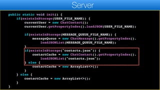 return currentUser;
}
public static void init() {
if(existsInStorage(USER_FILE_NAME)) {
currentUser = new ChatContact();
currentUser.getPropertyIndex().loadJSON(USER_FILE_NAME);
if(existsInStorage(MESSAGE_QUEUE_FILE_NAME)) {
messageQueue = new ChatMessage().getPropertyIndex().
loadJSONList(MESSAGE_QUEUE_FILE_NAME);
}
if(existsInStorage("contacts.json")) {
contactCache = new ChatContact().getPropertyIndex().
loadJSONList("contacts.json");
} else {
contactCache = new ArrayList<>();
}
} else {
contactCache = new ArrayList<>();
}
}
Server
 