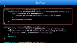 } else {
contactCache = new ArrayList<>();
}
}
public static void flushMessageQueue() {
if(connected && messageQueue != null && messageQueue.size() > 0) {
for(ChatMessage m : messageQueue) {
connection.send(m.getPropertyIndex().toJSON());
}
messageQueue.clear();
}
}
private static RequestBuilder post(String u) {
RequestBuilder r = Rest.post(SERVER_URL + u).jsonContent();
if(currentUser != null && currentUser.token.get() != null) {
r.header("auth", currentUser.token.get());
}
return r;
}
private static RequestBuilder get(String u) {
Server
 