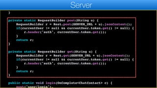 }
messageQueue.clear();
}
}
private static RequestBuilder post(String u) {
RequestBuilder r = Rest.post(SERVER_URL + u).jsonContent();
if(currentUser != null && currentUser.token.get() != null) {
r.header("auth", currentUser.token.get());
}
return r;
}
private static RequestBuilder get(String u) {
RequestBuilder r = Rest.get(SERVER_URL + u).jsonContent();
if(currentUser != null && currentUser.token.get() != null) {
r.header("auth", currentUser.token.get());
}
return r;
}
public static void login(OnComplete<ChatContact> c) {
post("user/login").
Server
 
