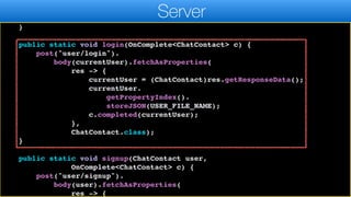 r.header("auth", currentUser.token.get());
}
return r;
}
public static void login(OnComplete<ChatContact> c) {
post("user/login").
body(currentUser).fetchAsProperties(
res -> {
currentUser = (ChatContact)res.getResponseData();
currentUser.
getPropertyIndex().
storeJSON(USER_FILE_NAME);
c.completed(currentUser);
},
ChatContact.class);
}
public static void signup(ChatContact user,
OnComplete<ChatContact> c) {
post("user/signup").
body(user).fetchAsProperties(
res -> {
Server
 