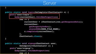 r.header("auth", currentUser.token.get());
}
return r;
}
public static void login(OnComplete<ChatContact> c) {
post("user/login").
body(currentUser).fetchAsProperties(
res -> {
currentUser = (ChatContact)res.getResponseData();
currentUser.
getPropertyIndex().
storeJSON(USER_FILE_NAME);
c.completed(currentUser);
},
ChatContact.class);
}
public static void signup(ChatContact user,
OnComplete<ChatContact> c) {
post("user/signup").
body(user).fetchAsProperties(
res -> {
Server
 