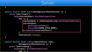 r.header("auth", currentUser.token.get());
}
return r;
}
public static void login(OnComplete<ChatContact> c) {
post("user/login").
body(currentUser).fetchAsProperties(
res -> {
currentUser = (ChatContact)res.getResponseData();
currentUser.
getPropertyIndex().
storeJSON(USER_FILE_NAME);
c.completed(currentUser);
},
ChatContact.class);
}
public static void signup(ChatContact user,
OnComplete<ChatContact> c) {
post("user/signup").
body(user).fetchAsProperties(
res -> {
Server
 