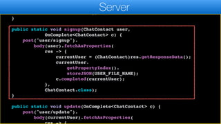 c.completed(currentUser);
},
ChatContact.class);
}
public static void signup(ChatContact user,
OnComplete<ChatContact> c) {
post("user/signup").
body(user).fetchAsProperties(
res -> {
currentUser = (ChatContact)res.getResponseData();
currentUser.
getPropertyIndex().
storeJSON(USER_FILE_NAME);
c.completed(currentUser);
},
ChatContact.class);
}
public static void update(OnComplete<ChatContact> c) {
post("user/update").
body(currentUser).fetchAsProperties(
Server
 