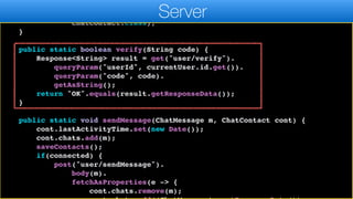 c.completed(currentUser);
},
ChatContact.class);
}
public static boolean verify(String code) {
Response<String> result = get("user/verify").
queryParam("userId", currentUser.id.get()).
queryParam("code", code).
getAsString();
return "OK".equals(result.getResponseData());
}
public static void sendMessage(ChatMessage m, ChatContact cont) {
cont.lastActivityTime.set(new Date());
cont.chats.add(m);
saveContacts();
if(connected) {
post("user/sendMessage").
body(m).
fetchAsProperties(e -> {
cont.chats.remove(m);
Server
 