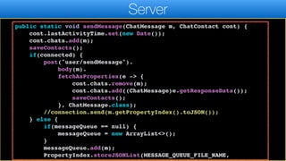 return "OK".equals(result.getResponseData());
}
public static void sendMessage(ChatMessage m, ChatContact cont) {
cont.lastActivityTime.set(new Date());
cont.chats.add(m);
saveContacts();
if(connected) {
post("user/sendMessage").
body(m).
fetchAsProperties(e -> {
cont.chats.remove(m);
cont.chats.add((ChatMessage)e.getResponseData());
saveContacts();
}, ChatMessage.class);
//connection.send(m.getPropertyIndex().toJSON());
} else {
if(messageQueue == null) {
messageQueue = new ArrayList<>();
}
messageQueue.add(m);
PropertyIndex.storeJSONList(MESSAGE_QUEUE_FILE_NAME,
Server
 