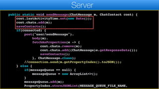 return "OK".equals(result.getResponseData());
}
public static void sendMessage(ChatMessage m, ChatContact cont) {
cont.lastActivityTime.set(new Date());
cont.chats.add(m);
saveContacts();
if(connected) {
post("user/sendMessage").
body(m).
fetchAsProperties(e -> {
cont.chats.remove(m);
cont.chats.add((ChatMessage)e.getResponseData());
saveContacts();
}, ChatMessage.class);
//connection.send(m.getPropertyIndex().toJSON());
} else {
if(messageQueue == null) {
messageQueue = new ArrayList<>();
}
messageQueue.add(m);
PropertyIndex.storeJSONList(MESSAGE_QUEUE_FILE_NAME,
Server
 