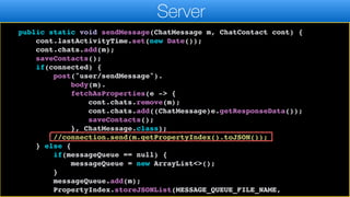 return "OK".equals(result.getResponseData());
}
public static void sendMessage(ChatMessage m, ChatContact cont) {
cont.lastActivityTime.set(new Date());
cont.chats.add(m);
saveContacts();
if(connected) {
post("user/sendMessage").
body(m).
fetchAsProperties(e -> {
cont.chats.remove(m);
cont.chats.add((ChatMessage)e.getResponseData());
saveContacts();
}, ChatMessage.class);
//connection.send(m.getPropertyIndex().toJSON());
} else {
if(messageQueue == null) {
messageQueue = new ArrayList<>();
}
messageQueue.add(m);
PropertyIndex.storeJSONList(MESSAGE_QUEUE_FILE_NAME,
Server
 