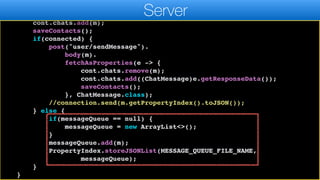 public static void sendMessage(ChatMessage m, ChatContact cont) {
cont.lastActivityTime.set(new Date());
cont.chats.add(m);
saveContacts();
if(connected) {
post("user/sendMessage").
body(m).
fetchAsProperties(e -> {
cont.chats.remove(m);
cont.chats.add((ChatMessage)e.getResponseData());
saveContacts();
}, ChatMessage.class);
//connection.send(m.getPropertyIndex().toJSON());
} else {
if(messageQueue == null) {
messageQueue = new ArrayList<>();
}
messageQueue.add(m);
PropertyIndex.storeJSONList(MESSAGE_QUEUE_FILE_NAME,
messageQueue);
}
}
Server
 